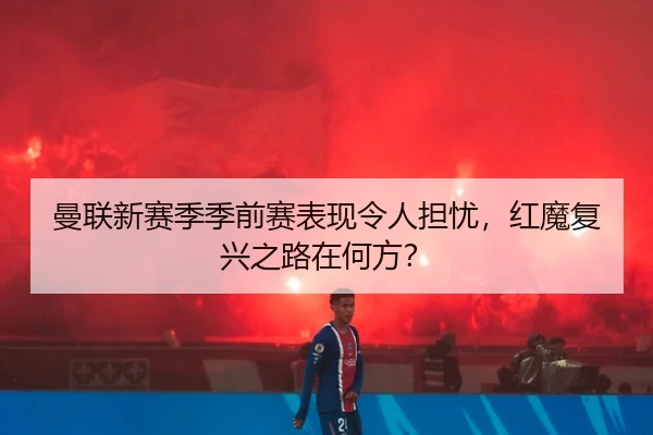 曼联新赛季季前赛表现令人担忧，红魔复兴之路在何方？